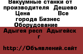 Вакуумные станки от производителя. Дешево › Цена ­ 150 000 - Все города Бизнес » Оборудование   . Адыгея респ.,Адыгейск г.